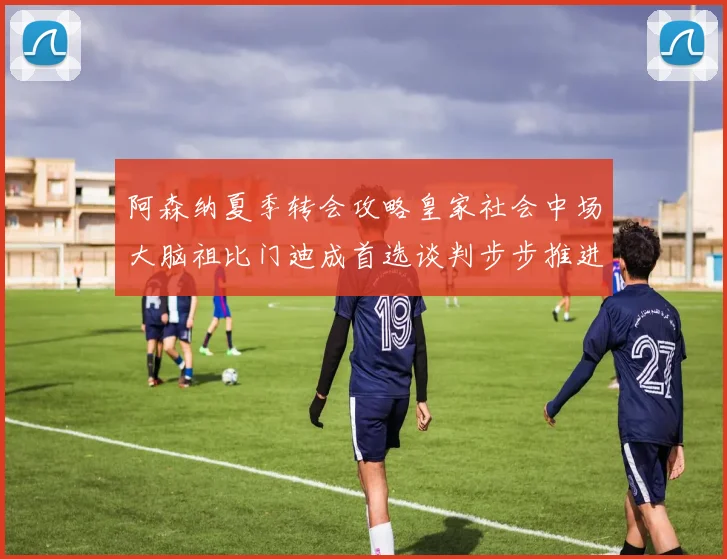 阿森纳夏季转会攻略皇家社会中场大脑祖比门迪成首选谈判步步推进解约金支付与个人待遇条款逐渐明朗