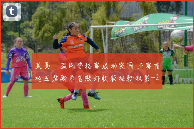 吴易昺温网资格赛成功突围 正赛首轮五盘厮杀落败却收获经验积累