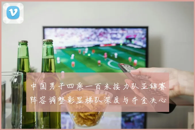 中国男子四乘一百米接力队亚锦赛阵容调整彰显梯队深度与夺金决心