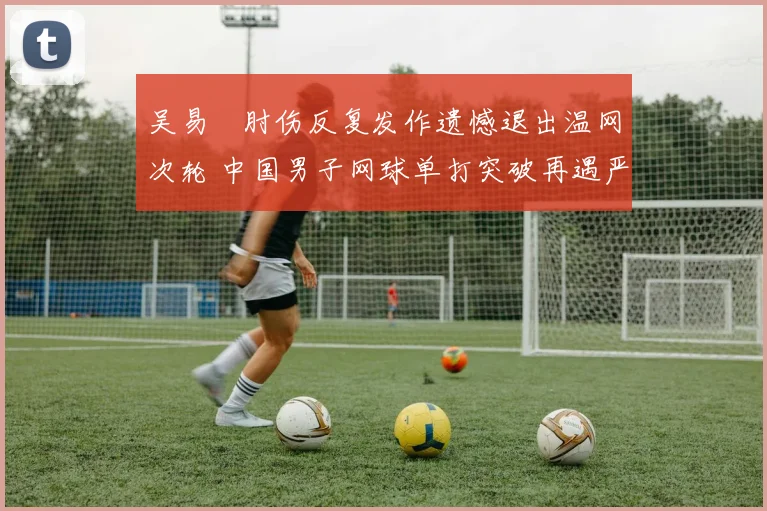 吴易昺肘伤反复发作遗憾退出温网次轮 中国男子网球单打突破再遇严重挫折