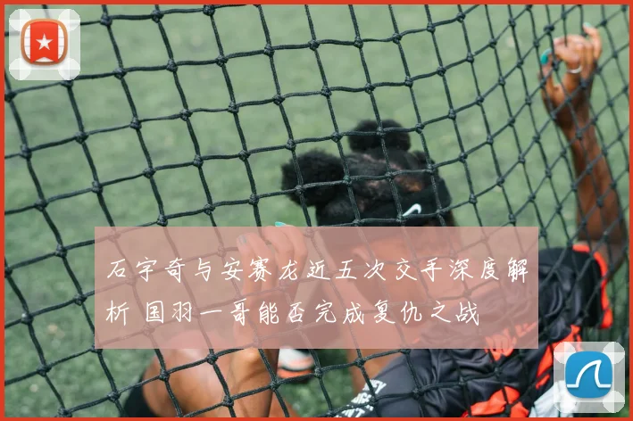 石宇奇与安赛龙近五次交手深度解析 国羽一哥能否完成复仇之战