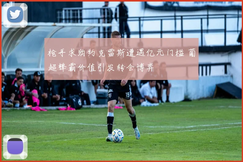 枪手求购约克雷斯遭遇亿元门槛 葡超锋霸价值引发转会博弈