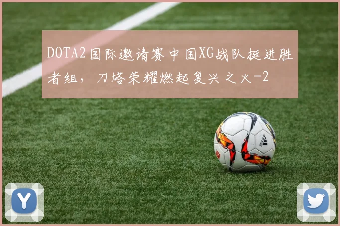 DOTA2国际邀请赛中国XG战队挺进胜者组，刀塔荣耀燃起复兴之火
