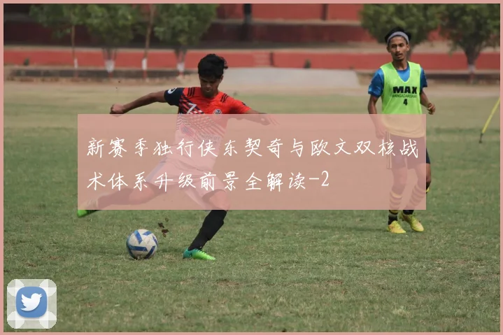 新赛季独行侠东契奇与欧文双核战术体系升级前景全解读