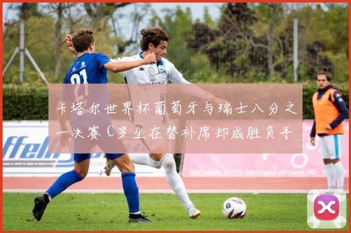 卡塔尔世界杯葡萄牙与瑞士八分之一决赛 C罗坐在替补席却成胜负手 加时赛贡献助攻导演绝杀 一战逆转乾坤