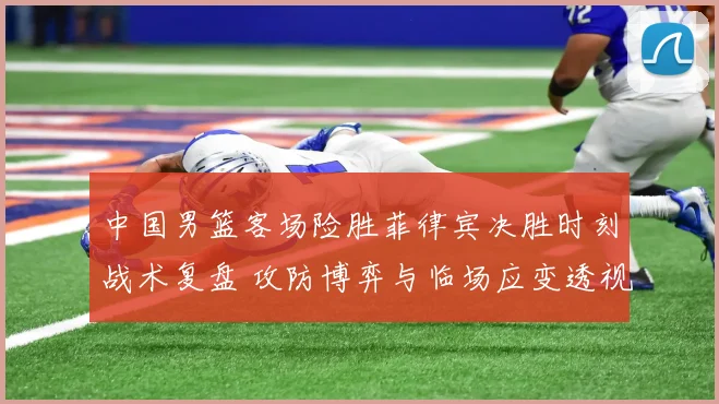 中国男篮客场险胜菲律宾决胜时刻战术复盘 攻防博弈与临场应变透视