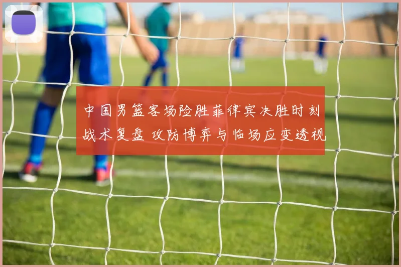 中国男篮客场险胜菲律宾决胜时刻战术复盘 攻防博弈与临场应变透视