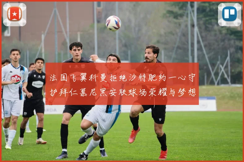 法国飞翼科曼拒绝沙特肥约一心守护拜仁慕尼黑安联球场荣耀与梦想