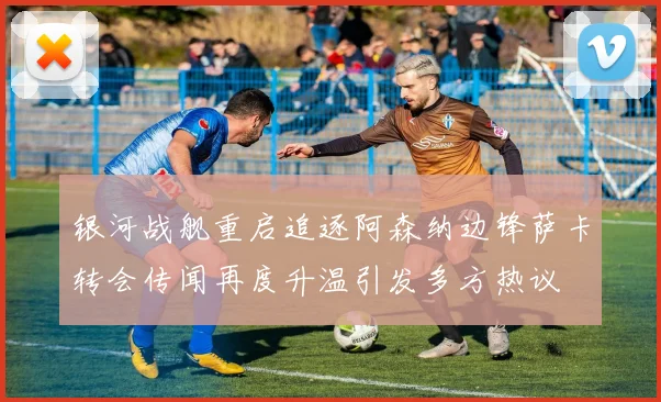 银河战舰重启追逐阿森纳边锋萨卡转会传闻再度升温引发多方热议