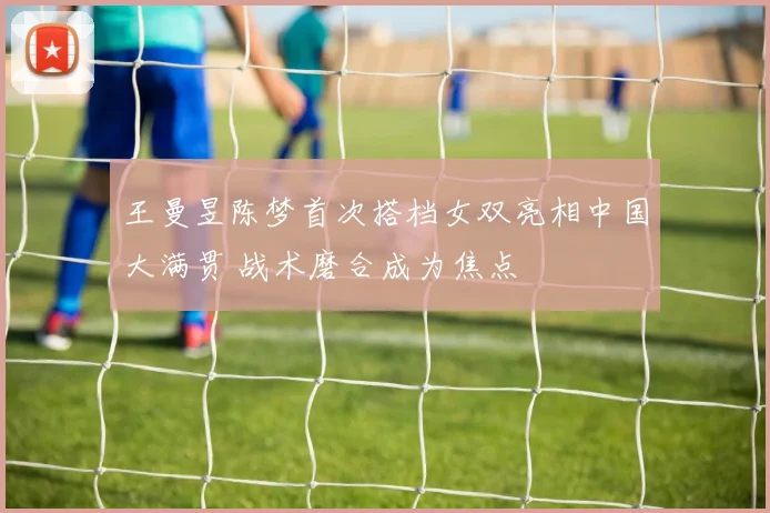 王曼昱陈梦首次搭档女双亮相中国大满贯 战术磨合成为焦点