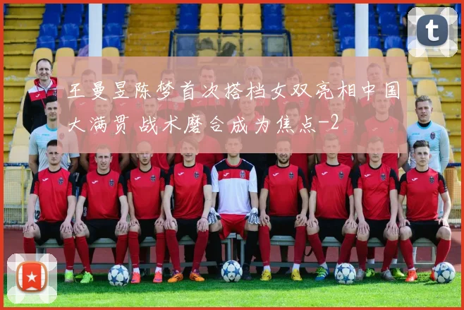 王曼昱陈梦首次搭档女双亮相中国大满贯 战术磨合成为焦点