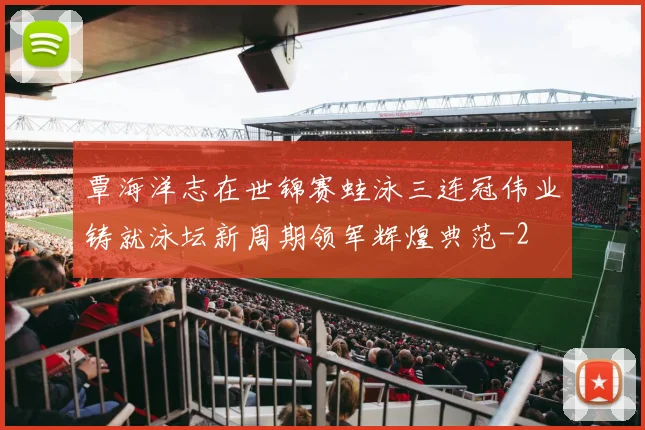 覃海洋志在世锦赛蛙泳三连冠伟业铸就泳坛新周期领军辉煌典范