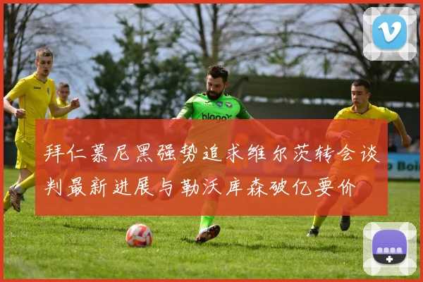 拜仁慕尼黑强势追求维尔茨转会谈判最新进展与勒沃库森破亿要价