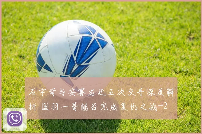 石宇奇与安赛龙近五次交手深度解析 国羽一哥能否完成复仇之战