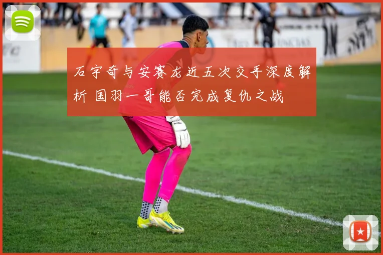 石宇奇与安赛龙近五次交手深度解析 国羽一哥能否完成复仇之战