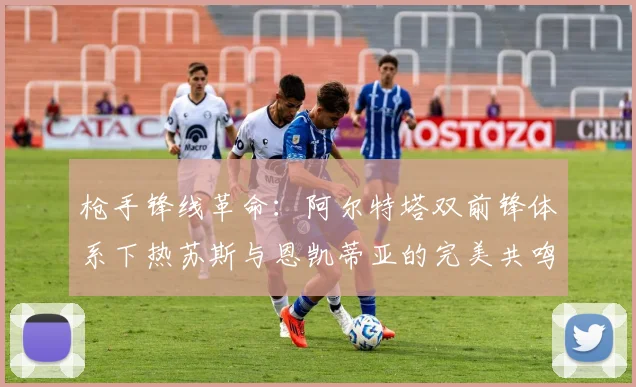 枪手锋线革命：阿尔特塔双前锋体系下热苏斯与恩凯蒂亚的完美共鸣