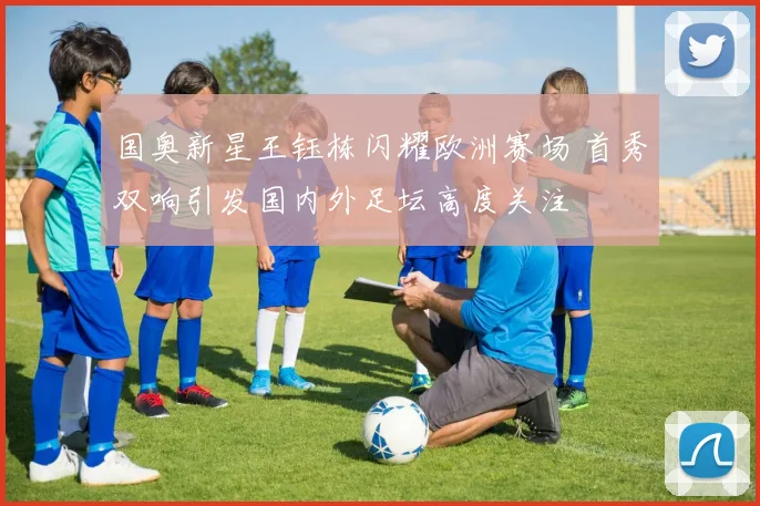 国奥新星王钰栋闪耀欧洲赛场 首秀双响引发国内外足坛高度关注