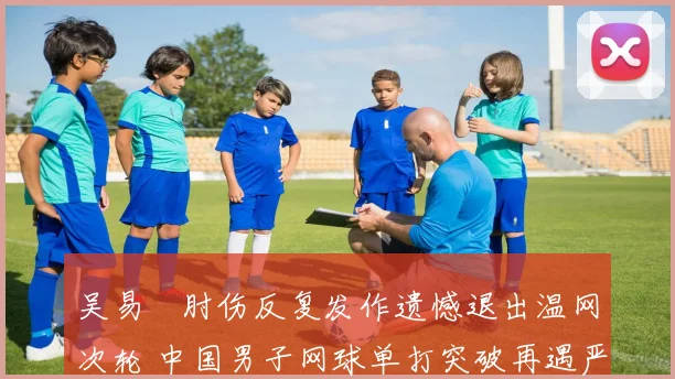 吴易昺肘伤反复发作遗憾退出温网次轮 中国男子网球单打突破再遇严重挫折