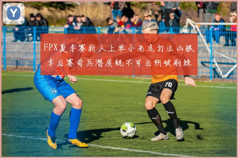 FPX夏季赛新人上单小老虎打法凶狠 季后赛奇兵潜质锐不可当斩破荆棘