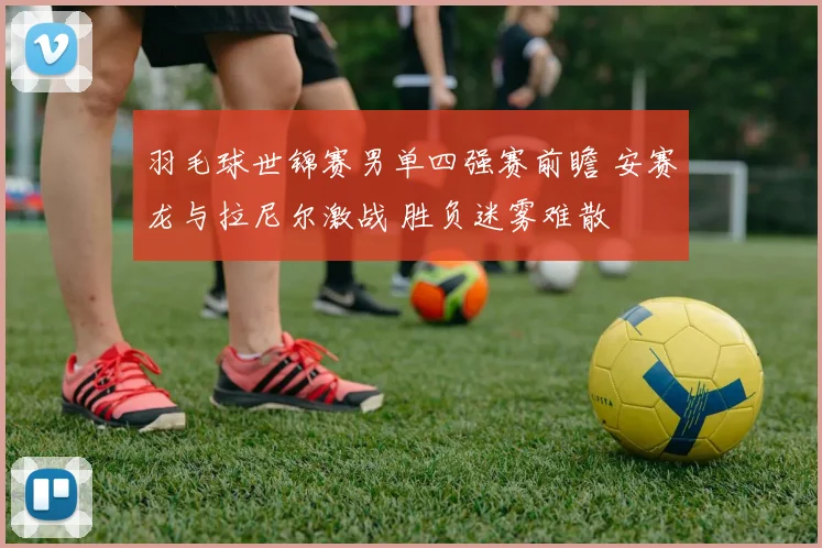 羽毛球世锦赛男单四强赛前瞻 安赛龙与拉尼尔激战 胜负迷雾难散