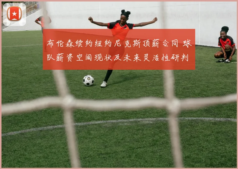 布伦森续约纽约尼克斯顶薪合同 球队薪资空间现状及未来灵活性研判