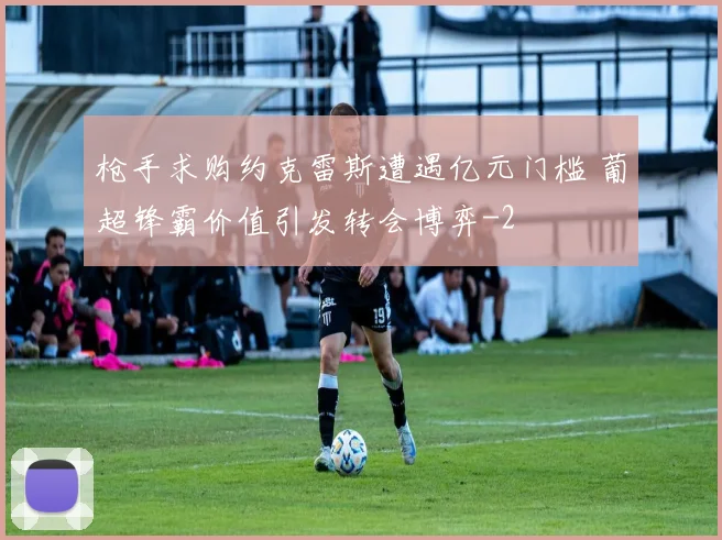 枪手求购约克雷斯遭遇亿元门槛 葡超锋霸价值引发转会博弈