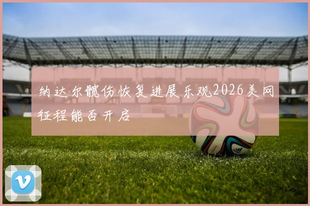 纳达尔髋伤恢复进展乐观2026美网征程能否开启