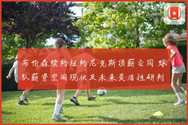 布伦森续约纽约尼克斯顶薪合同 球队薪资空间现状及未来灵活性研判