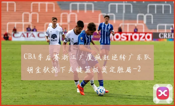 CBA季后赛浙江广厦疯狂逆转广东队 胡金秋抢下关键篮板奠定胜局