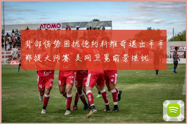 背部伤势困扰德约科维奇退出辛辛那提大师赛 美网卫冕前景堪忧