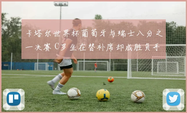 卡塔尔世界杯葡萄牙与瑞士八分之一决赛 C罗坐在替补席却成胜负手 加时赛贡献助攻导演绝杀 一战逆转乾坤
